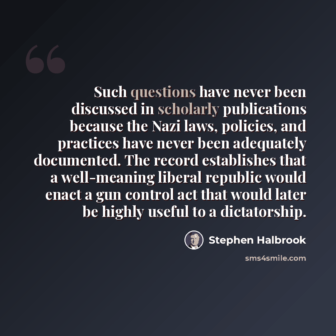 “Such questions have never been discussed in scholarly publications because the Nazi laws, policies, and practices have never been adequately documented. The record establishes that a well-meaning liberal republic would enact a gun control act that would later be highly useful to a dictatorship.” quote by Stephen Halbrook