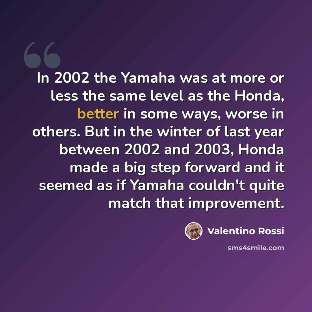 “In 2002 the Yamaha was at more or less the same level as the Honda, better in some ways, worse in others. But in the winter of last year between 2002 and 2003, Honda made a big step forward and it seemed as if Yamaha couldn't quite match that improvement.” quote by Valentino Rossi