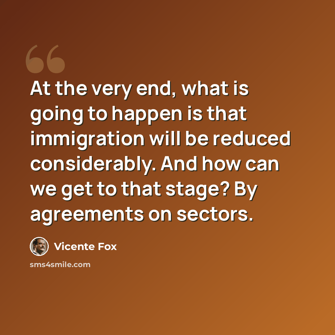 “At the very end, what is going to happen is that immigration will be reduced considerably. And how can we get to that stage? By agreements on sectors.” quote by Vicente Fox