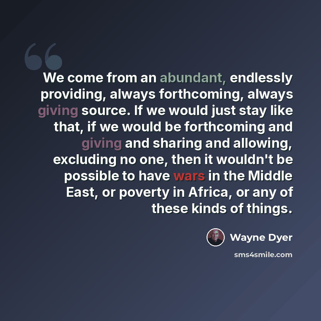 “We come from an abundant, endlessly providing, always forthcoming, always giving source. If we would just stay like that, if we would be forthcoming and giving and sharing and allowing, excluding no one, then it wouldn't be possible to have wars in the Middle East, or poverty in Africa, or any of…” quote by Wayne Dyer
