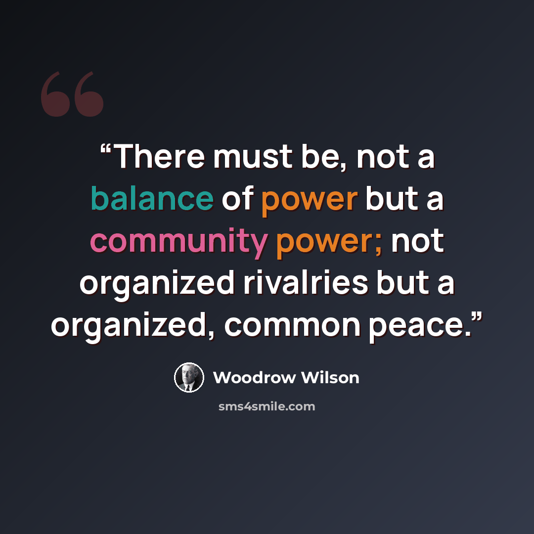 “There must be, not a balance of power but a community power; not organized rivalries but a organized, common peace.” quote by Woodrow Wilson