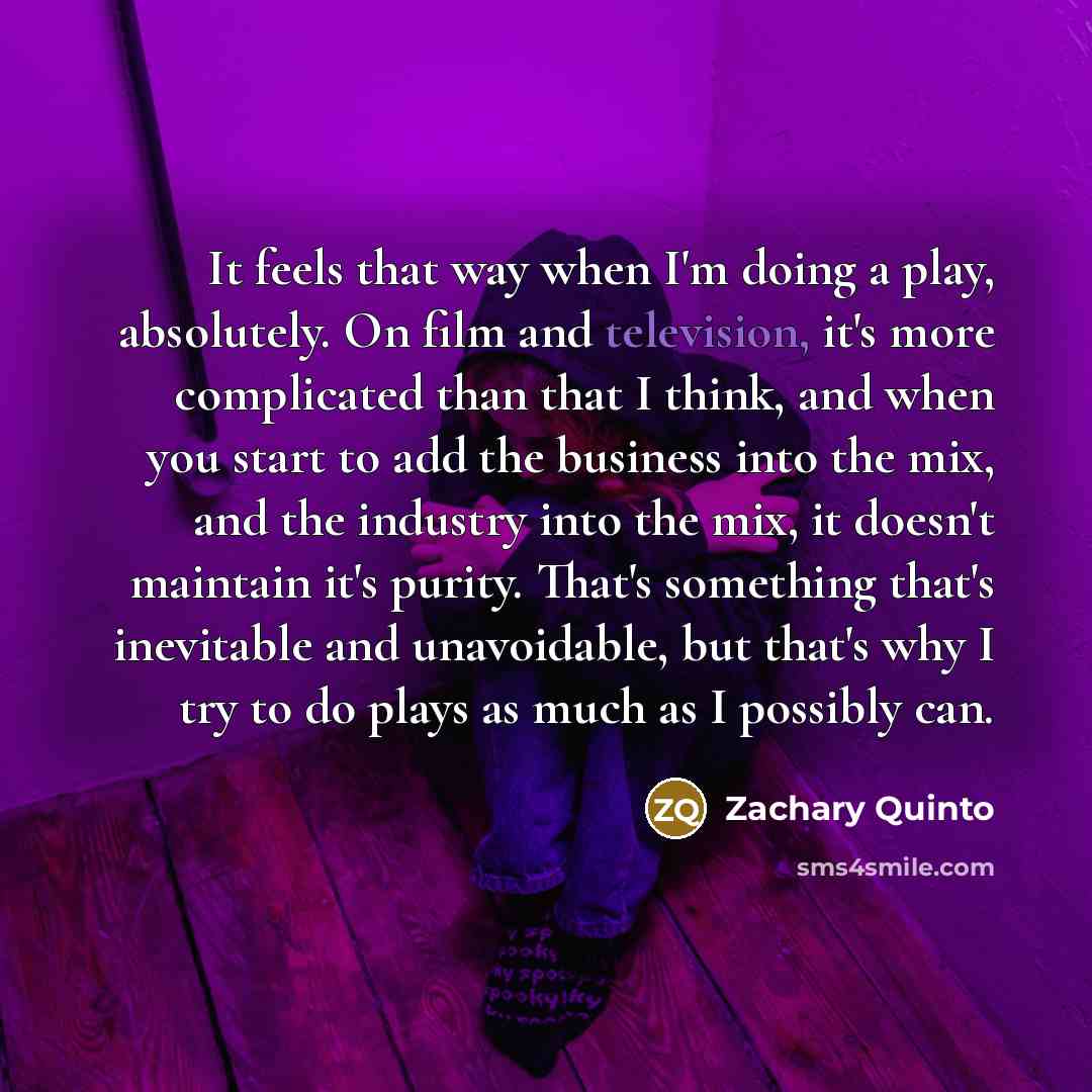 “It feels that way when I'm doing a play, absolutely. On film and television, it's more complicated than that I think, and when you start to add the business into the mix, and the industry into the mix, it doesn't maintain it's purity. That's something that's inevitable and unavoidable, but that's…” quote by Zachary Quinto