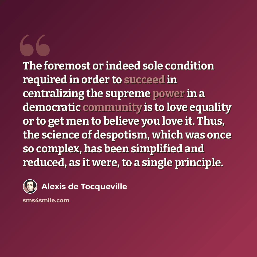 “The foremost or indeed sole condition required in order to succeed in centralizing the supreme power in a democratic community is to love equality or to get men to believe you love it. Thus, the science of despotism, which was once so complex, has been simplified and reduced, as it were, to a…” quote by Alexis de Tocqueville