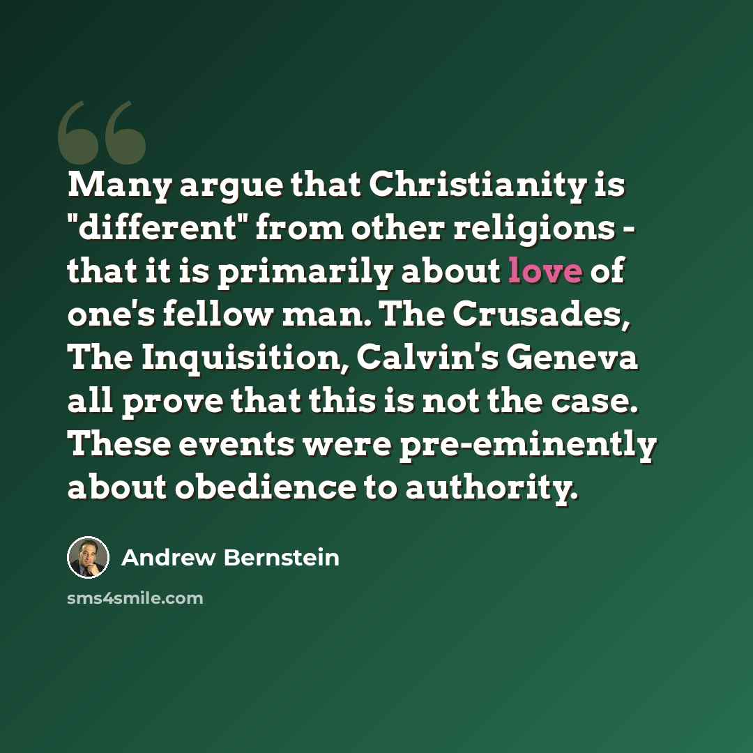 “Many argue that Christianity is "different" from other religions - that it is primarily about love of one's fellow man. The Crusades, The Inquisition, Calvin's Geneva all prove that this is not the case. These events were pre-eminently about obedience to authority.” quote by Andrew Bernstein