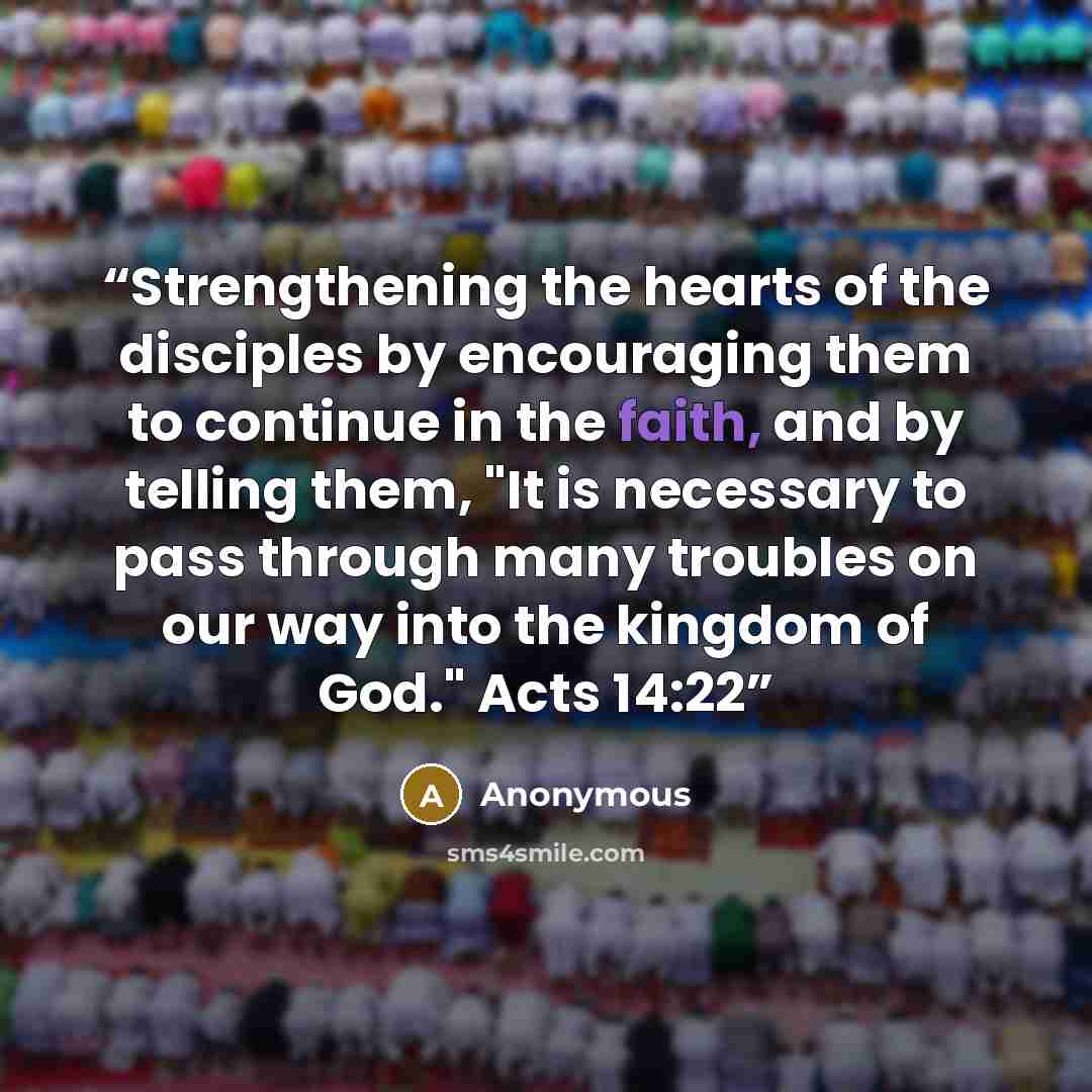 “Strengthening the hearts of the disciples by encouraging them to continue in the faith, and by telling them, "It is necessary to pass through many troubles on our way into the kingdom of God." Acts 14:22” quote by Anonymous