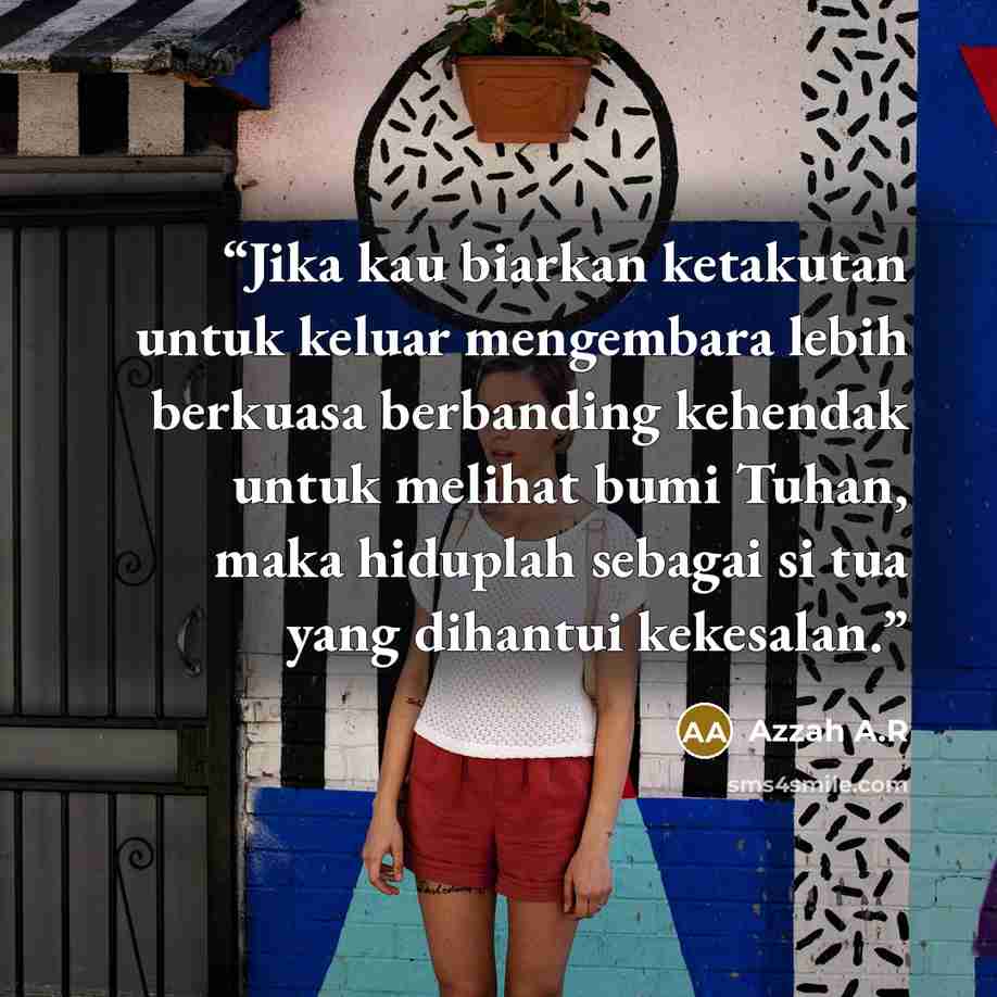 “Jika kau biarkan ketakutan untuk keluar mengembara lebih berkuasa berbanding kehendak untuk melihat bumi Tuhan, maka hiduplah sebagai si tua yang dihantui kekesalan.” quote by Azzah A.R