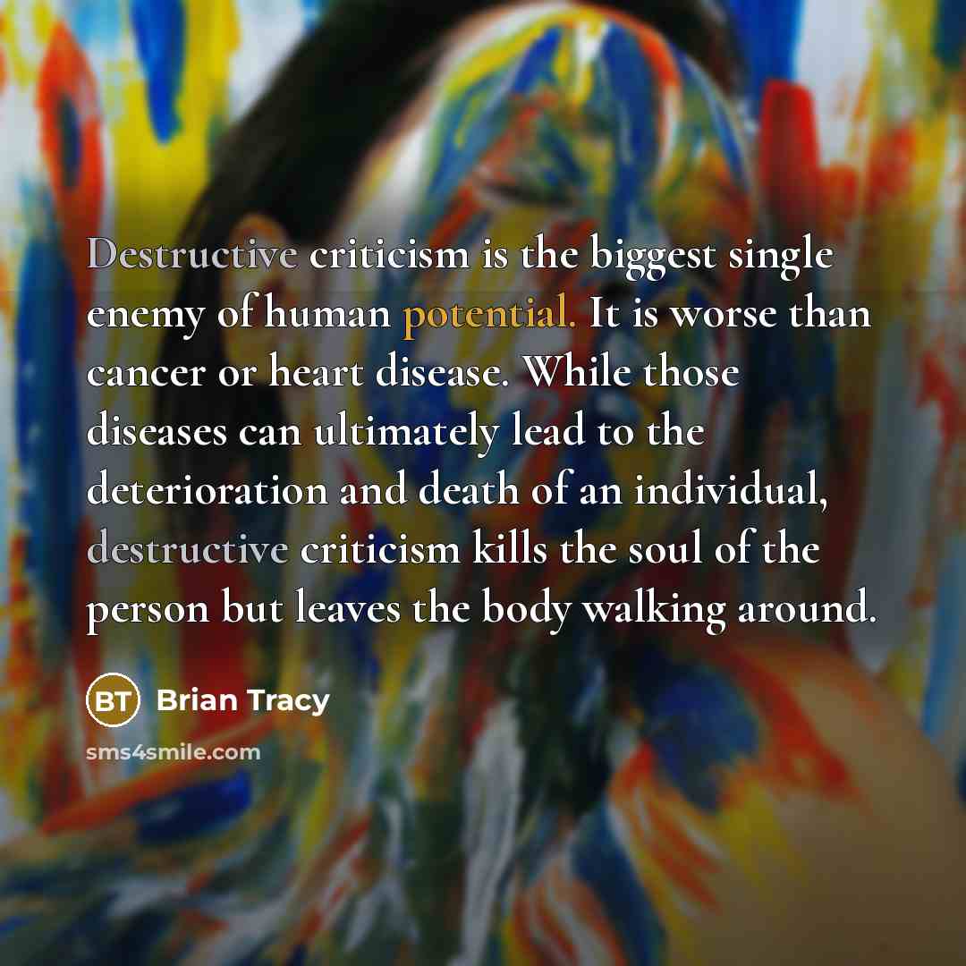 “Destructive criticism is the biggest single enemy of human potential. It is worse than cancer or heart disease. While those diseases can ultimately lead to the deterioration and death of an individual, destructive criticism kills the soul of the person but leaves the body walking around.” quote by Brian Tracy