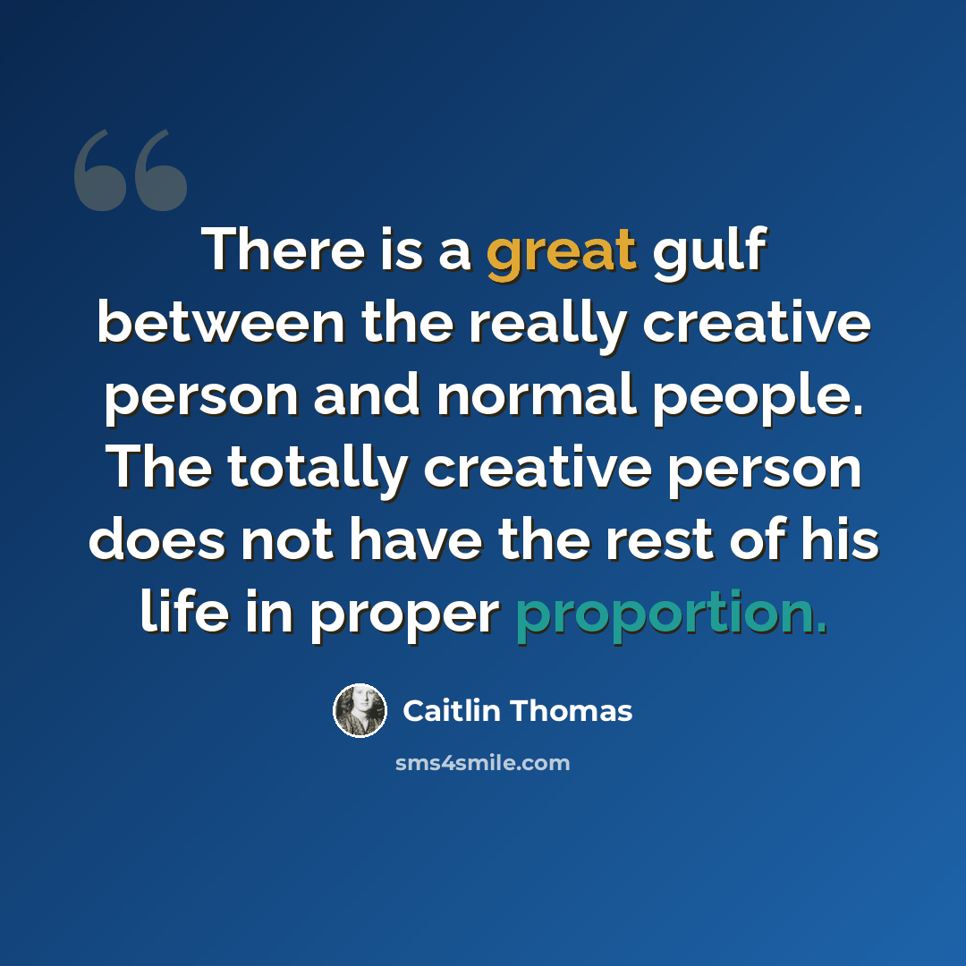 “There is a great gulf between the really creative person and normal people. The totally creative person does not have the rest of his life in proper proportion.” quote by Caitlin Thomas