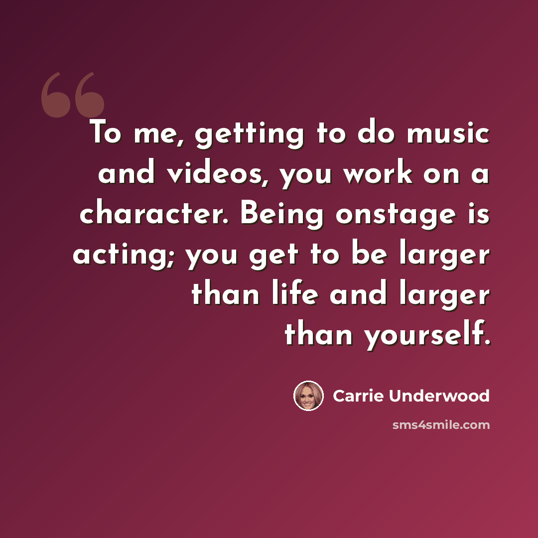 “To me, getting to do music and videos, you work on a character. Being onstage is acting; you get to be larger than life and larger than yourself.” quote by Carrie Underwood