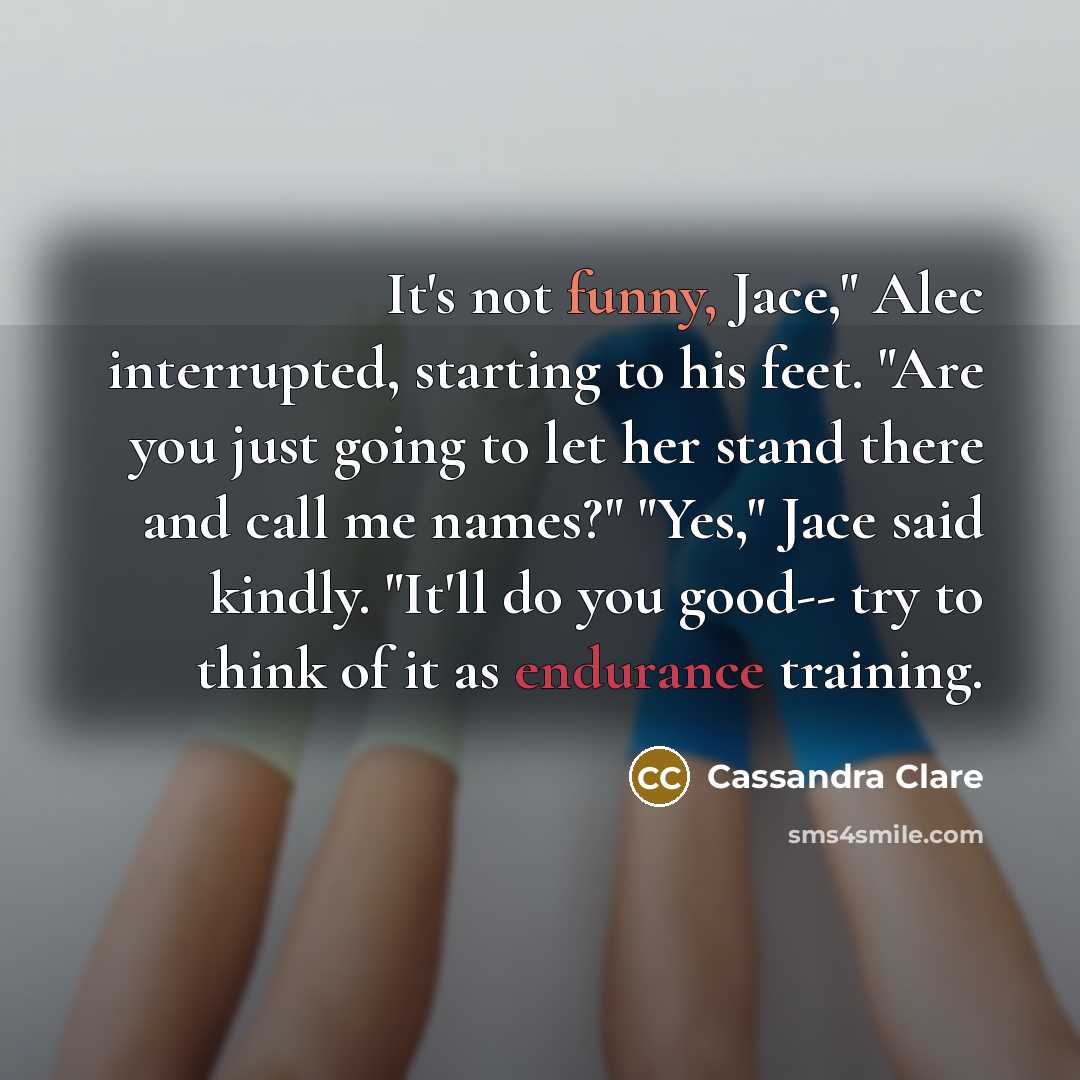 “It's not funny, Jace," Alec interrupted, starting to his feet. "Are you just going to let her stand there and call me names?" "Yes," Jace said kindly. "It'll do you good-- try to think of it as endurance training.” quote by Cassandra Clare