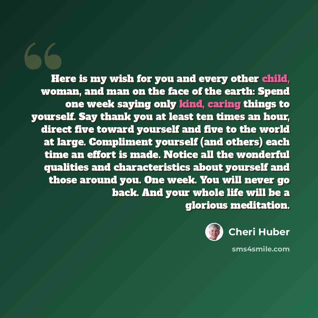“Here is my wish for you and every other child, woman, and man on the face of the earth: Spend one week saying only kind, caring things to yourself. Say thank you at least ten times an hour, direct five toward yourself and five to the world at large. Compliment yourself (and others) each time an…” quote by Cheri Huber