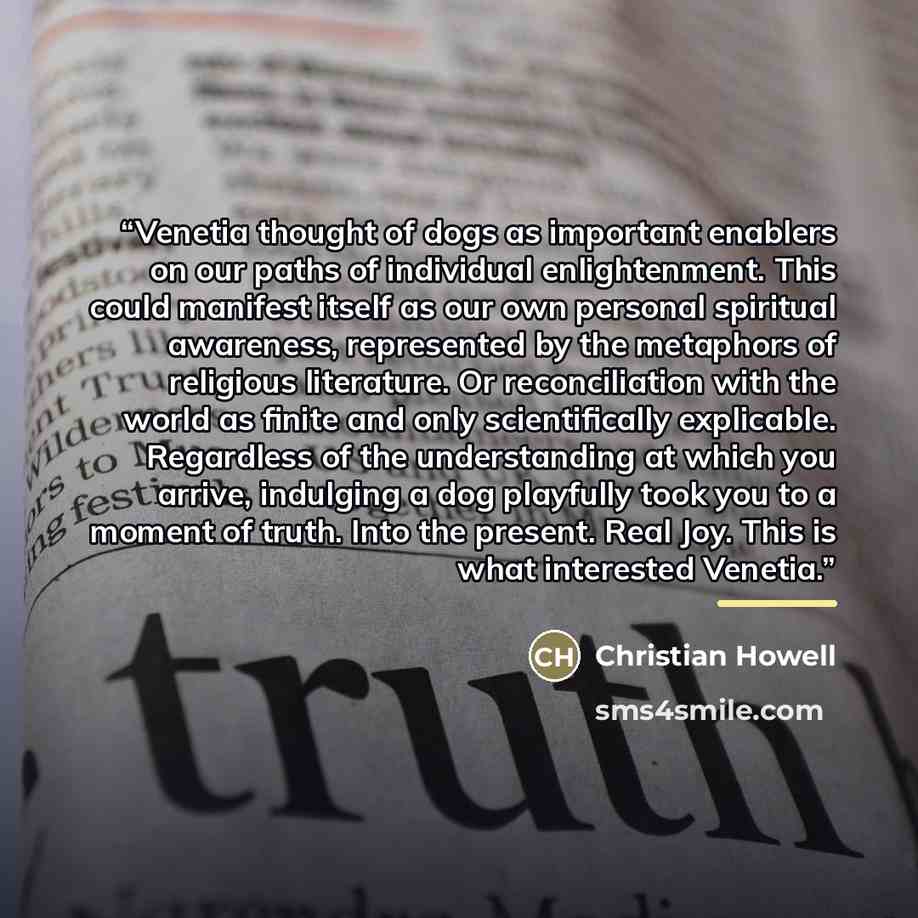 “Venetia thought of dogs as important enablers on our paths of individual enlightenment. This could manifest itself as our own personal spiritual awareness, represented by the metaphors of religious literature. Or reconciliation with the world as finite and only scientifically explicable…” quote by Christian Howell