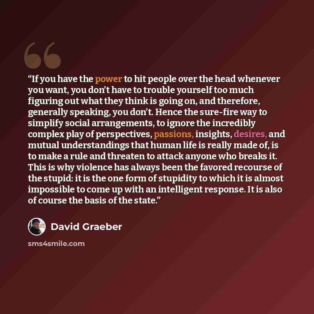“If you have the power to hit people over the head whenever you want, you don’t have to trouble yourself too much figuring out what they think is going on, and therefore, generally speaking, you don’t. Hence the sure-fire way to simplify social arrangements, to ignore the incredibly complex play of…” quote by David Graeber