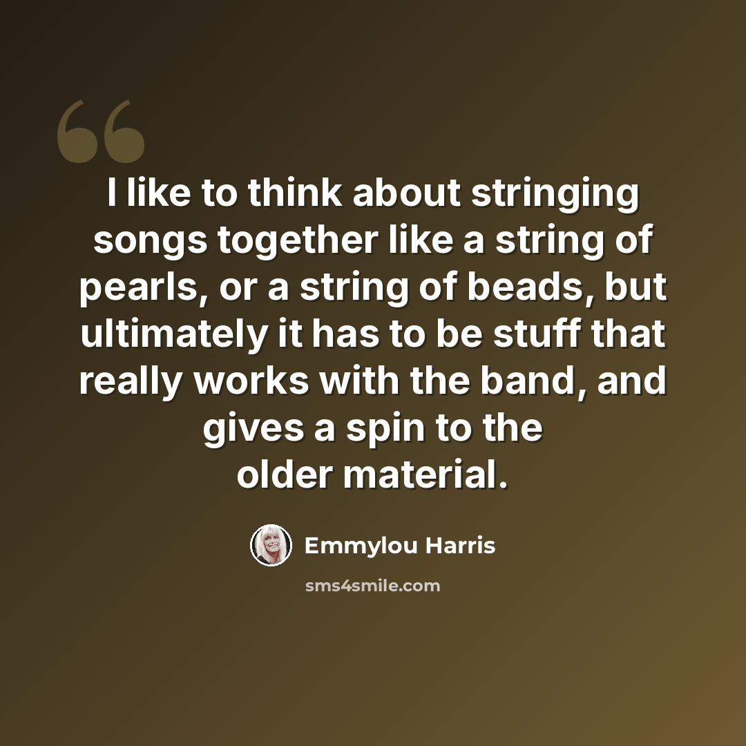 “I like to think about stringing songs together like a string of pearls, or a string of beads, but ultimately it has to be stuff that really works with the band, and gives a spin to the older material.” quote by Emmylou Harris