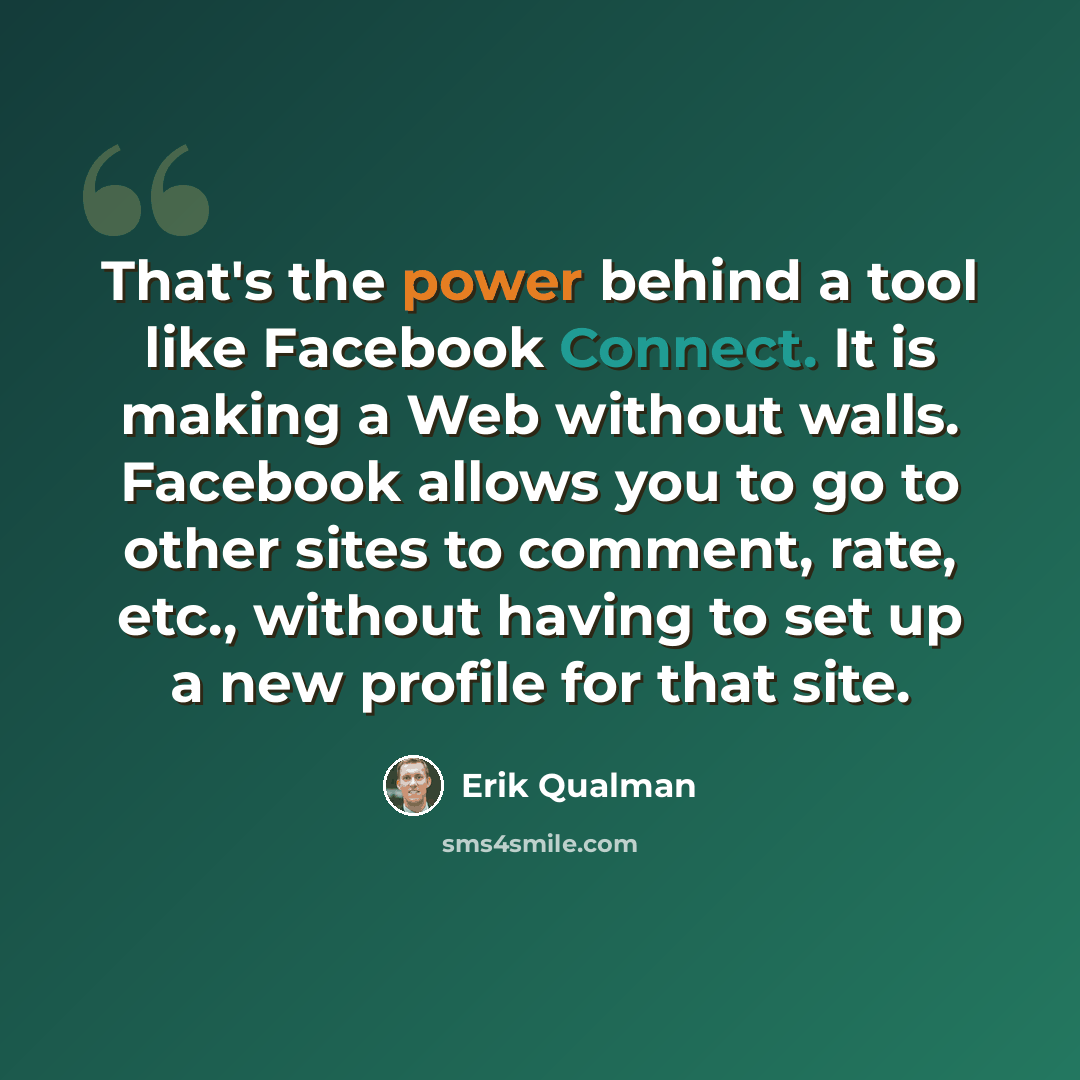 “That's the power behind a tool like Facebook Connect. It is making a Web without walls. Facebook allows you to go to other sites to comment, rate, etc., without having to set up a new profile for that site.” quote by Erik Qualman