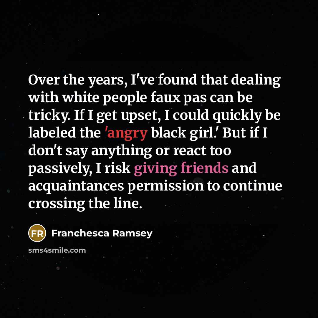 “Over the years, I've found that dealing with white people faux pas can be tricky. If I get upset, I could quickly be labeled the 'angry black girl.' But if I don't say anything or react too passively, I risk giving friends and acquaintances permission to continue crossing the line.” quote by Franchesca Ramsey