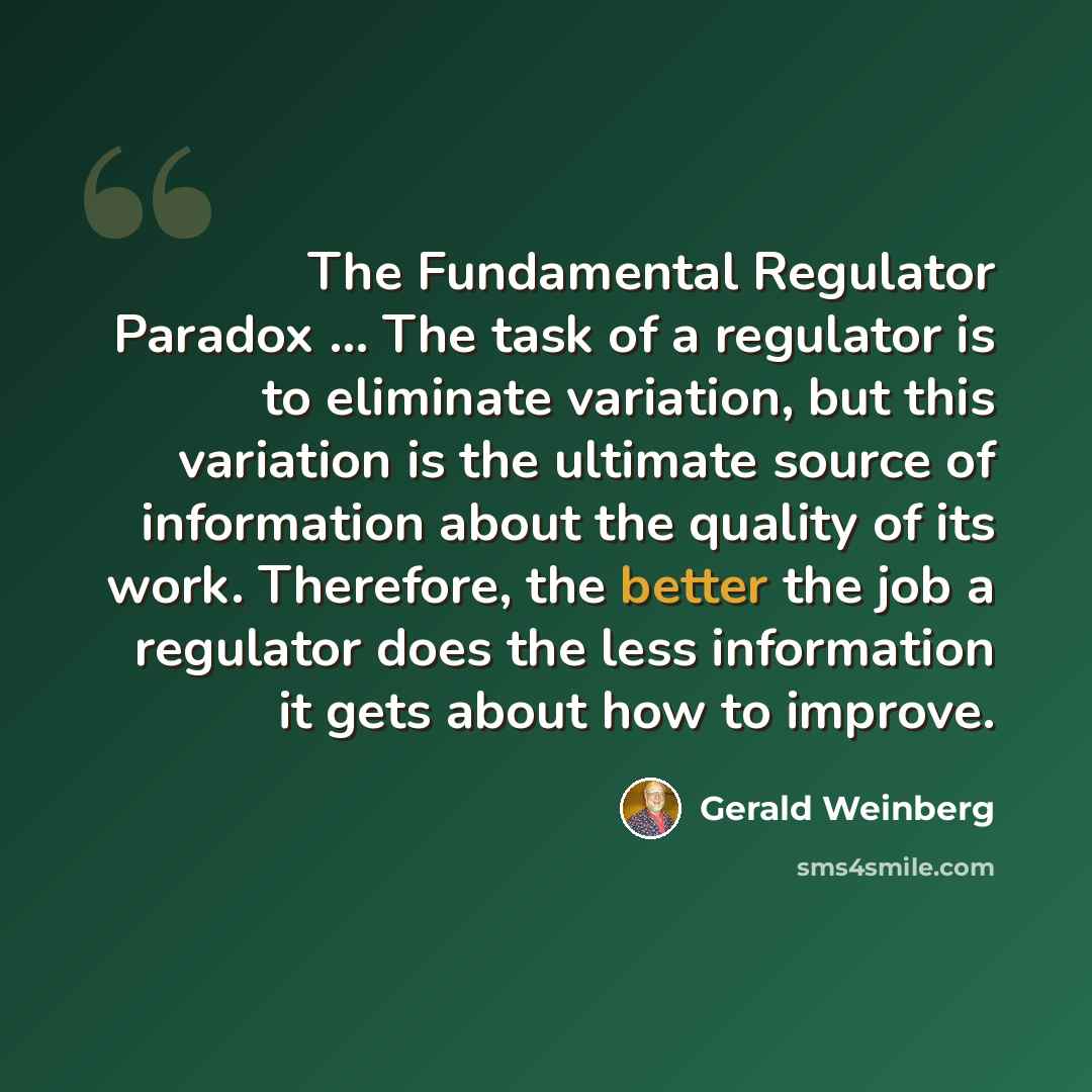 “The Fundamental Regulator Paradox ... The task of a regulator is to eliminate variation, but this variation is the ultimate source of information about the quality of its work. Therefore, the better the job a regulator does the less information it gets about how to improve.” quote by Gerald Weinberg