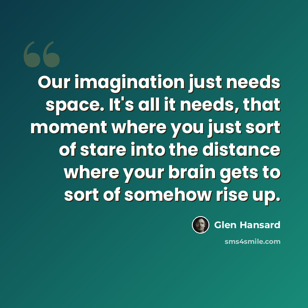 “Our imagination just needs space. It's all it needs, that moment where you just sort of stare into the distance where your brain gets to sort of somehow rise up.” quote by Glen Hansard