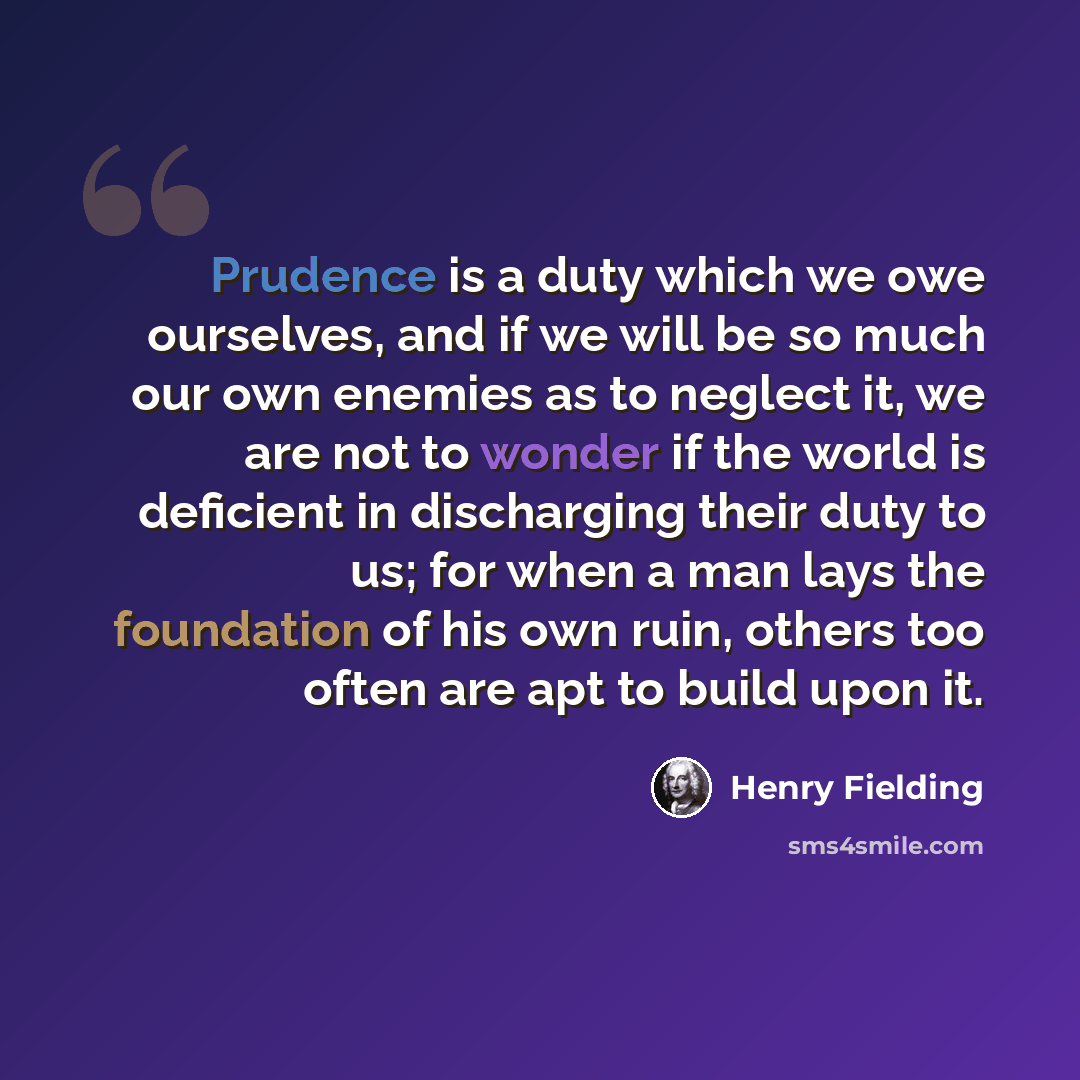 “Prudence is a duty which we owe ourselves, and if we will be so much our own enemies as to neglect it, we are not to wonder if the world is deficient in discharging their duty to us; for when a man lays the foundation of his own ruin, others too often are apt to build upon it.” quote by Henry Fielding
