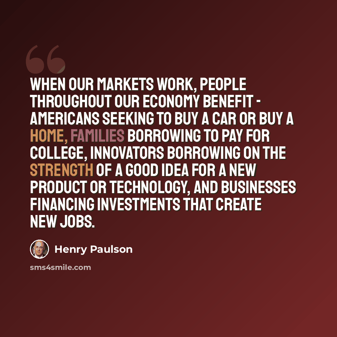 “When our markets work, people throughout our economy benefit - Americans seeking to buy a car or buy a home, families borrowing to pay for college, innovators borrowing on the strength of a good idea for a new product or technology, and businesses financing investments that create new jobs.” quote by Henry Paulson