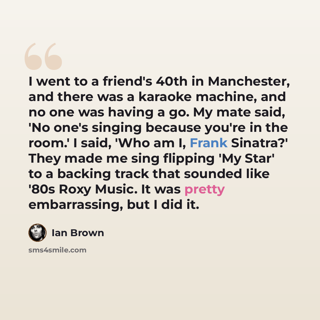 “I went to a friend's 40th in Manchester, and there was a karaoke machine, and no one was having a go. My mate said, 'No one's singing because you're in the room.' I said, 'Who am I, Frank Sinatra?' They made me sing flipping 'My Star' to a backing track that sounded like '80s Roxy Music. It was…” quote by Ian Brown