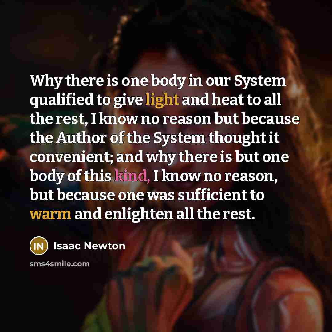 “Why there is one body in our System qualified to give light and heat to all the rest, I know no reason but because the Author of the System thought it convenient; and why there is but one body of this kind, I know no reason, but because one was sufficient to warm and enlighten all the rest.” quote by Isaac Newton