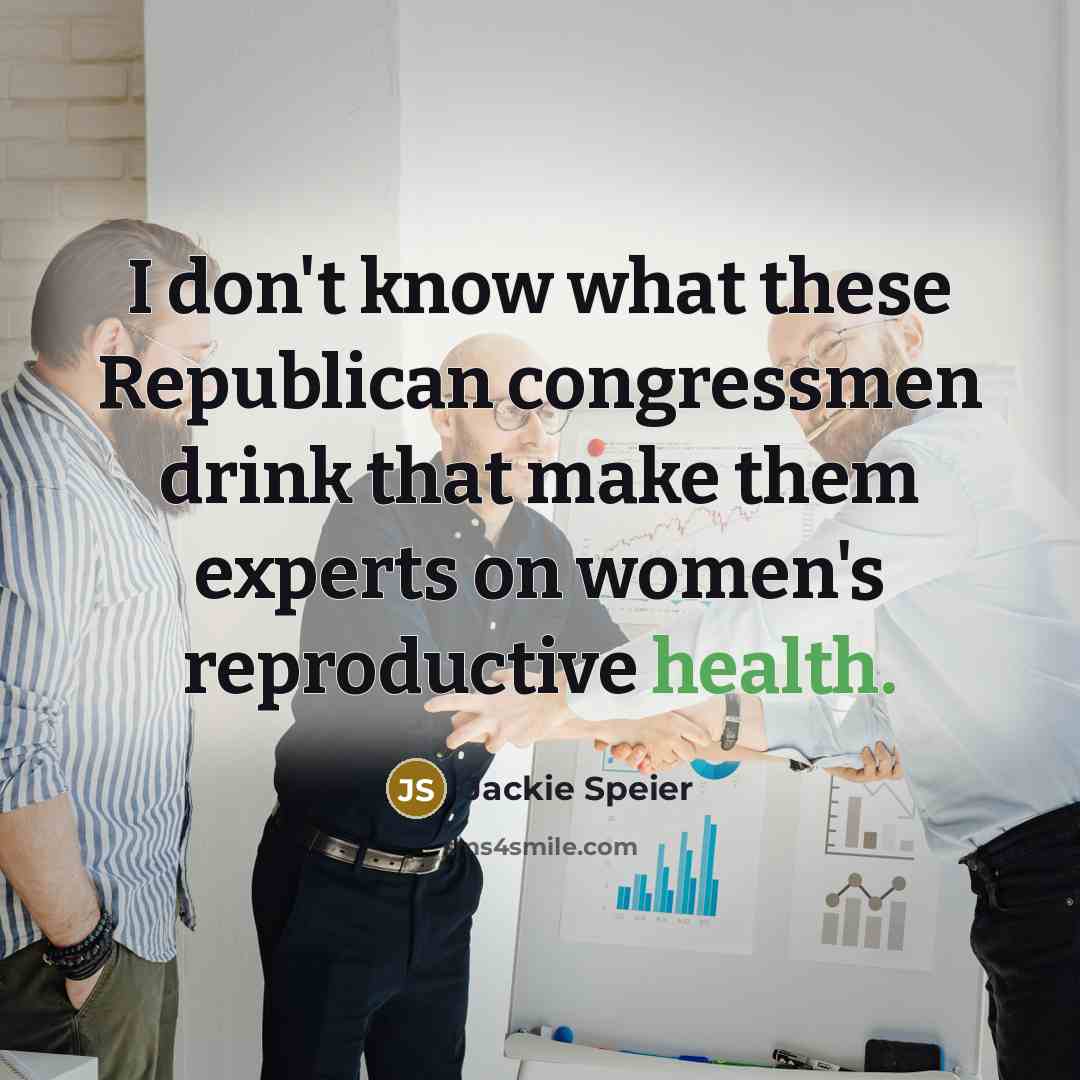 “I don't know what these Republican congressmen drink that make them experts on women's reproductive health.” quote by Jackie Speier