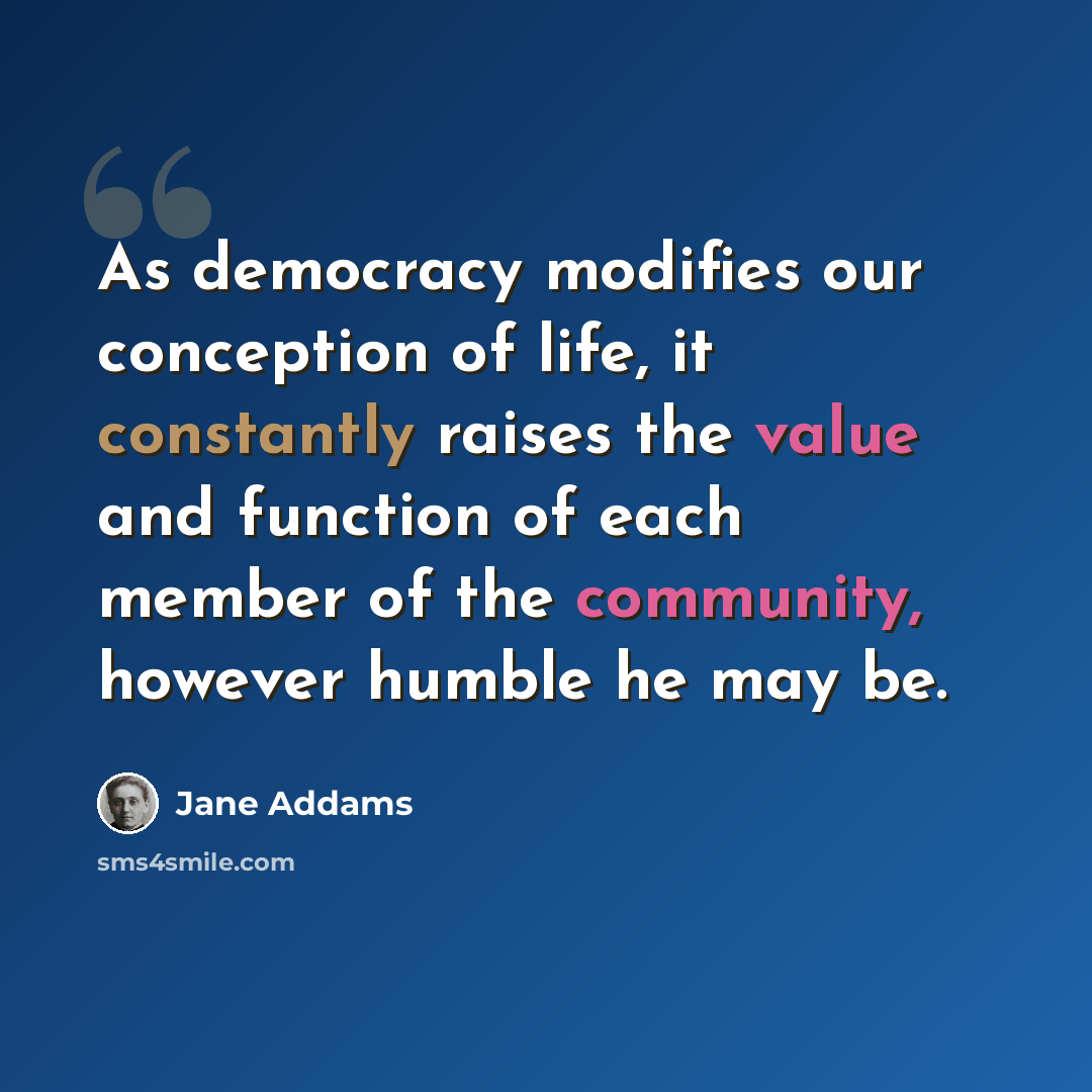 “As democracy modifies our conception of life, it constantly raises the value and function of each member of the community, however humble he may be.” quote by Jane Addams