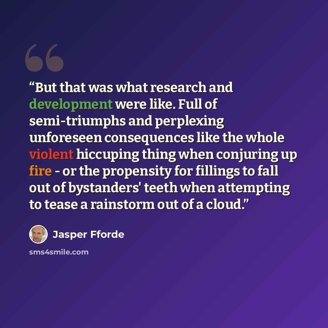“But that was what research and development were like. Full of semi-triumphs and perplexing unforeseen consequences like the whole violent hiccuping thing when conjuring up fire - or the propensity for fillings to fall out of bystanders' teeth when attempting to tease a rainstorm out of a cloud.” quote by Jasper Fforde