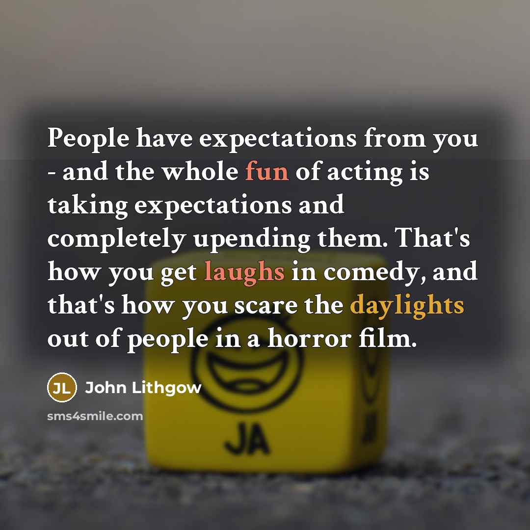 “People have expectations from you - and the whole fun of acting is taking expectations and completely upending them. That's how you get laughs in comedy, and that's how you scare the daylights out of people in a horror film.” quote by John Lithgow