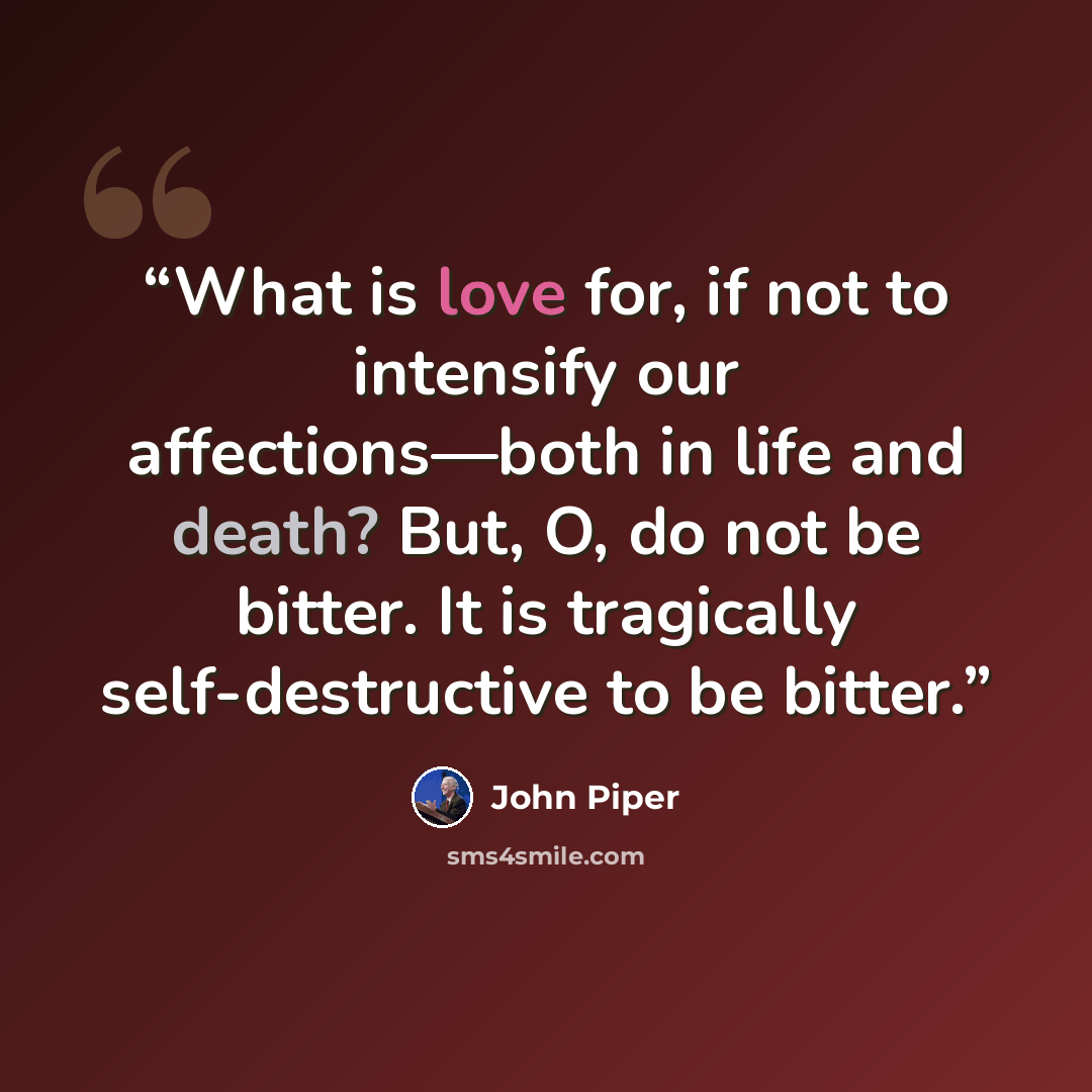 “What is love for, if not to intensify our affections—both in life and death? But, O, do not be bitter. It is tragically self-destructive to be bitter.” quote by John Piper