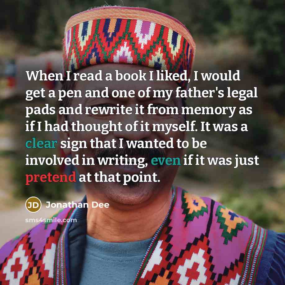 “When I read a book I liked, I would get a pen and one of my father's legal pads and rewrite it from memory as if I had thought of it myself. It was a clear sign that I wanted to be involved in writing, even if it was just pretend at that point.” quote by Jonathan Dee