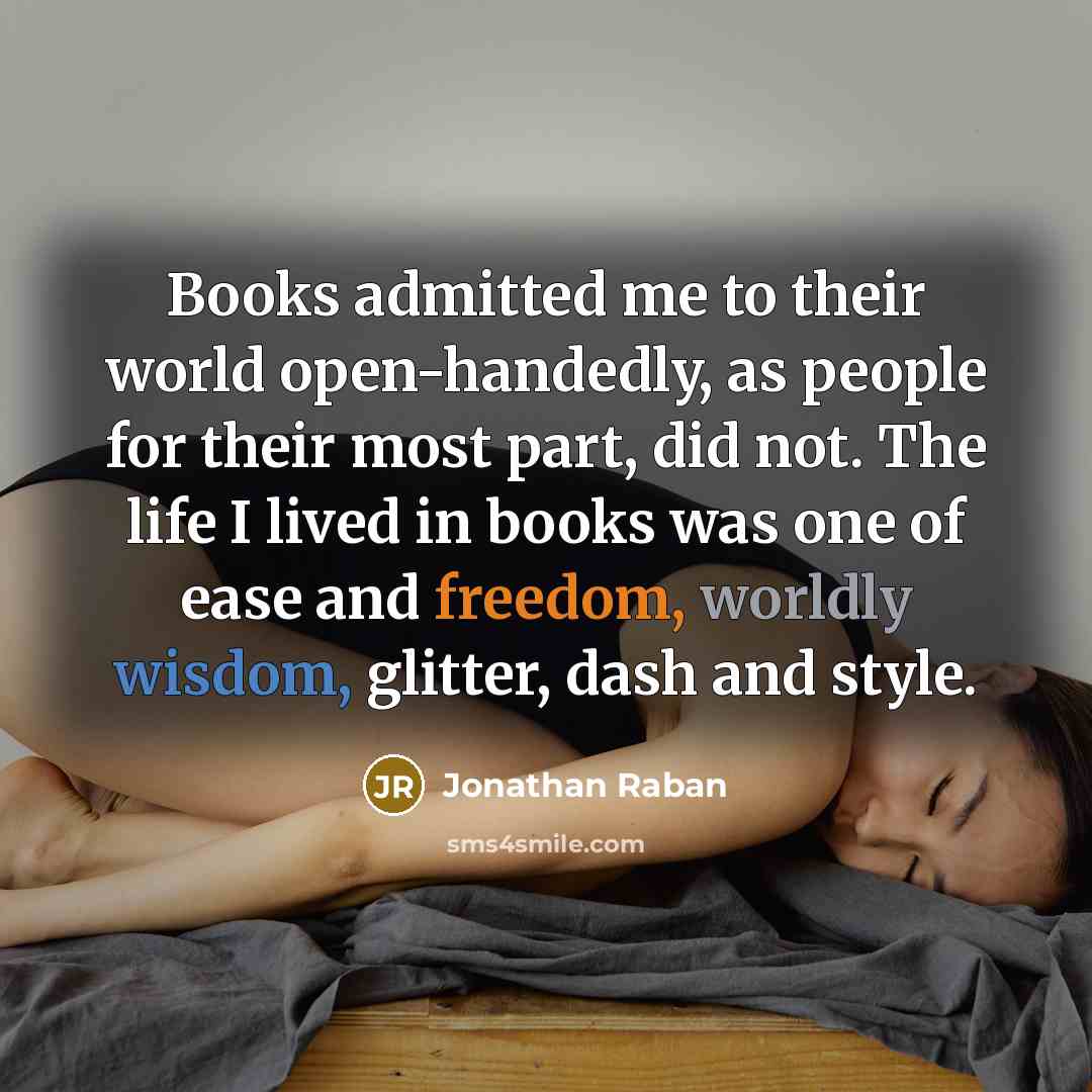 “Books admitted me to their world open-handedly, as people for their most part, did not. The life I lived in books was one of ease and freedom, worldly wisdom, glitter, dash and style.” quote by Jonathan Raban