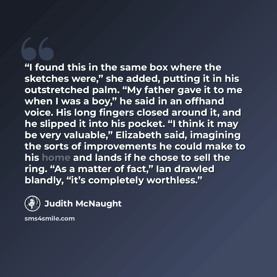 “I found this in the same box where the sketches were,” she added, putting it in his outstretched palm. “My father gave it to me when I was a boy,” he said in an offhand voice. His long fingers closed around it, and he slipped it into his pocket. “I think it may be very valuable,” Elizabeth said…” quote by Judith McNaught