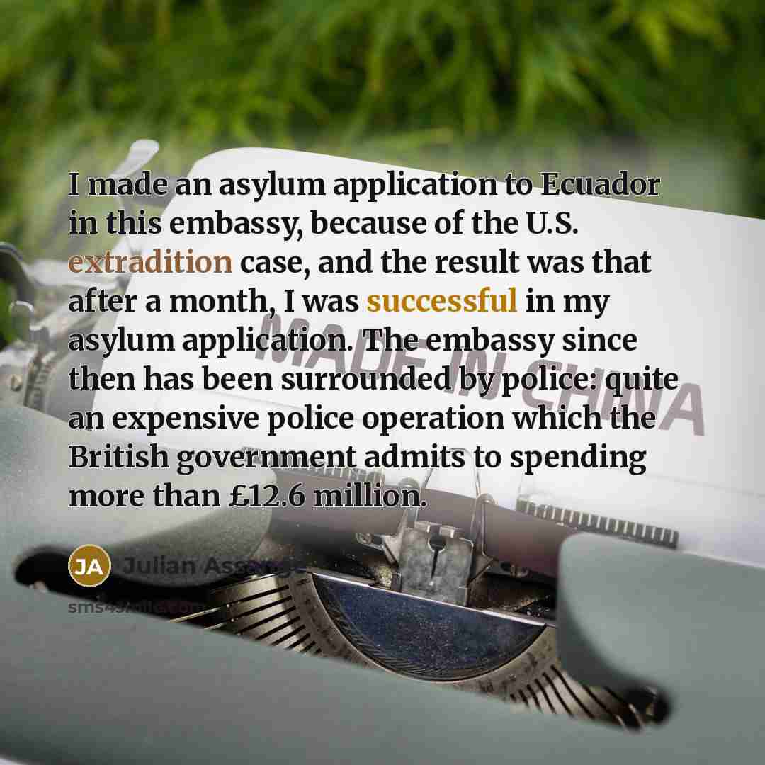 “I made an asylum application to Ecuador in this embassy, because of the U.S. extradition case, and the result was that after a month, I was successful in my asylum application. The embassy since then has been surrounded by police: quite an expensive police operation which the British government…” quote by Julian Assange