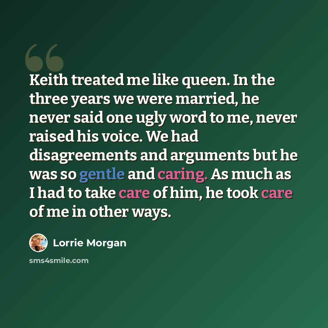 “Keith treated me like queen. In the three years we were married, he never said one ugly word to me, never raised his voice. We had disagreements and arguments but he was so gentle and caring. As much as I had to take care of him, he took care of me in other ways.” quote by Lorrie Morgan