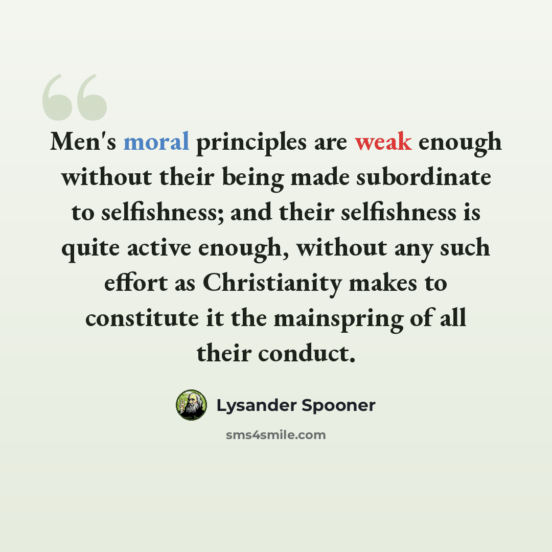 “Men's moral principles are weak enough without their being made subordinate to selfishness; and their selfishness is quite active enough, without any such effort as Christianity makes to constitute it the mainspring of all their conduct.” quote by Lysander Spooner
