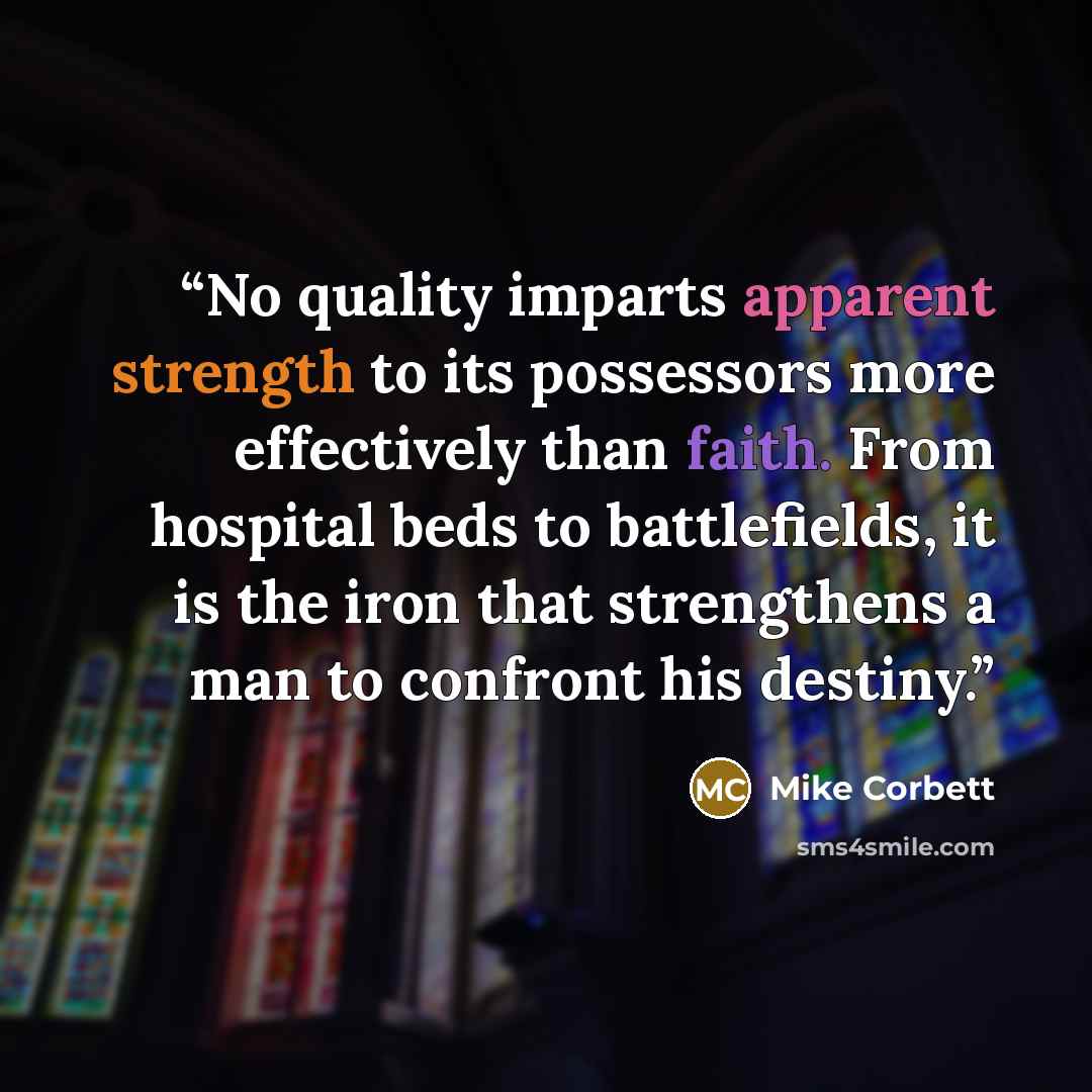 “No quality imparts apparent strength to its possessors more effectively than faith. From hospital beds to battlefields, it is the iron that strengthens a man to confront his destiny.” quote by Mike Corbett