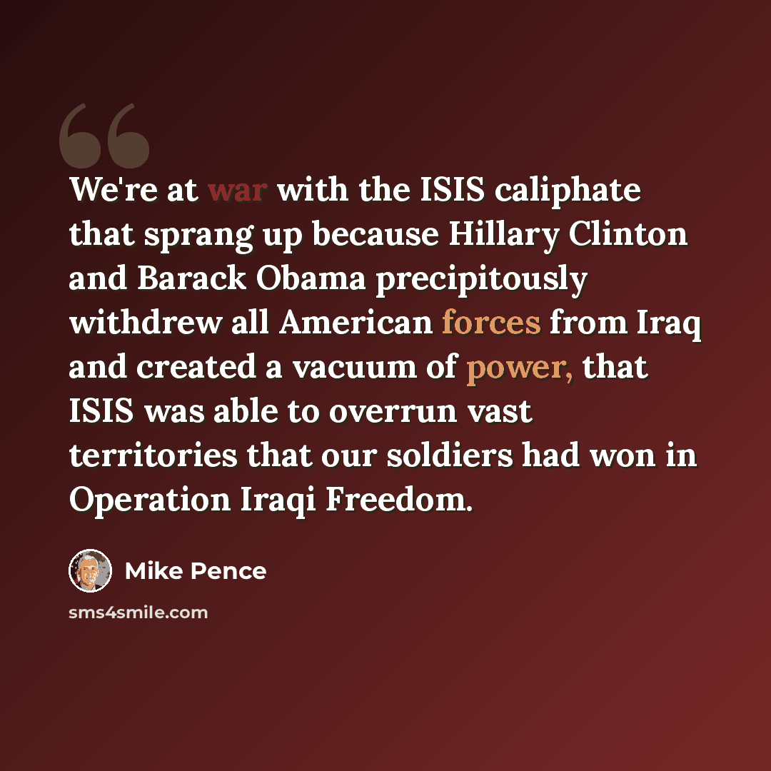 “We're at war with the ISIS caliphate that sprang up because Hillary Clinton and Barack Obama precipitously withdrew all American forces from Iraq and created a vacuum of power, that ISIS was able to overrun vast territories that our soldiers had won in Operation Iraqi Freedom.” quote by Mike Pence