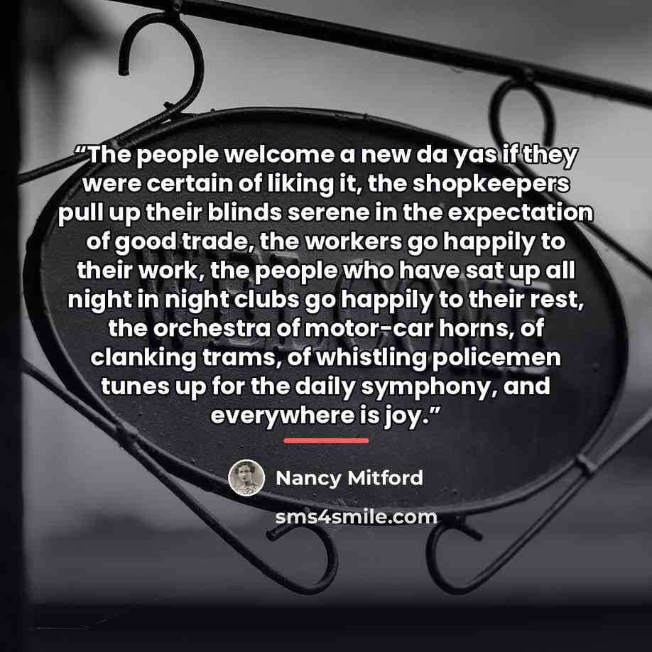 “The people welcome a new da yas if they were certain of liking it, the shopkeepers pull up their blinds serene in the expectation of good trade, the workers go happily to their work, the people who have sat up all night in night clubs go happily to their rest, the orchestra of motor-car horns, of…” quote by Nancy Mitford