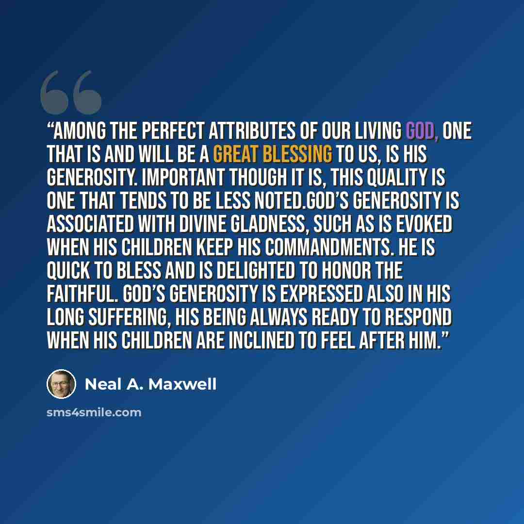 “Among the perfect attributes of our living God, one that is and will be a great blessing to us, is His generosity. Important though it is, this quality is one that tends to be less noted.God’s generosity is associated with divine gladness, such as is evoked when His children keep His commandments…” quote by Neal A. Maxwell