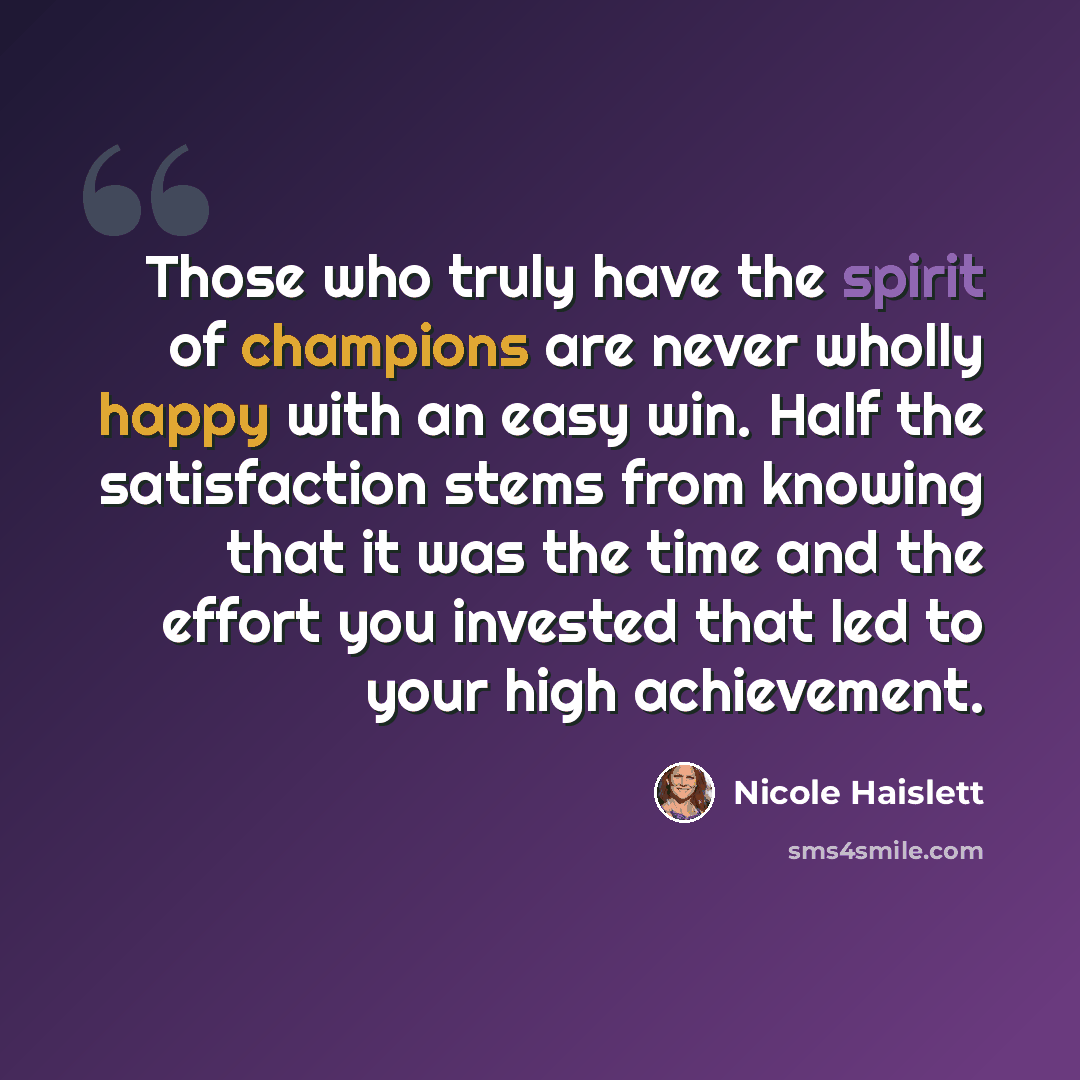 “Those who truly have the spirit of champions are never wholly happy with an easy win. Half the satisfaction stems from knowing that it was the time and the effort you invested that led to your high achievement.” quote by Nicole Haislett