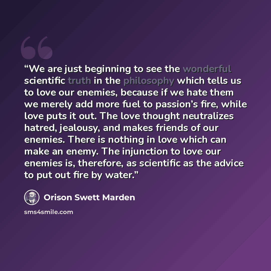“We are just beginning to see the wonderful scientific truth in the philosophy which tells us to love our enemies, because if we hate them we merely add more fuel to passion’s fire, while love puts it out. The love thought neutralizes hatred, jealousy, and makes friends of our enemies. There is…” quote by Orison Swett Marden