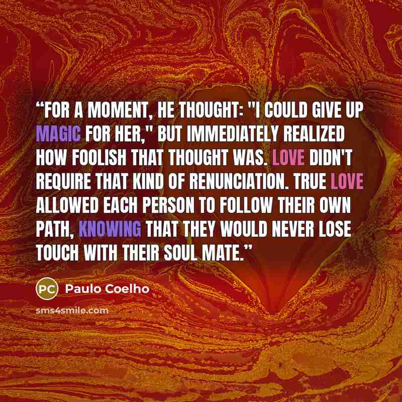 “For a moment, he thought: "I could give up magic for her," but immediately realized how foolish that thought was. Love didn't require that kind of renunciation. True love allowed each person to follow their own path, knowing that they would never lose touch with their Soul Mate.” quote by Paulo Coelho