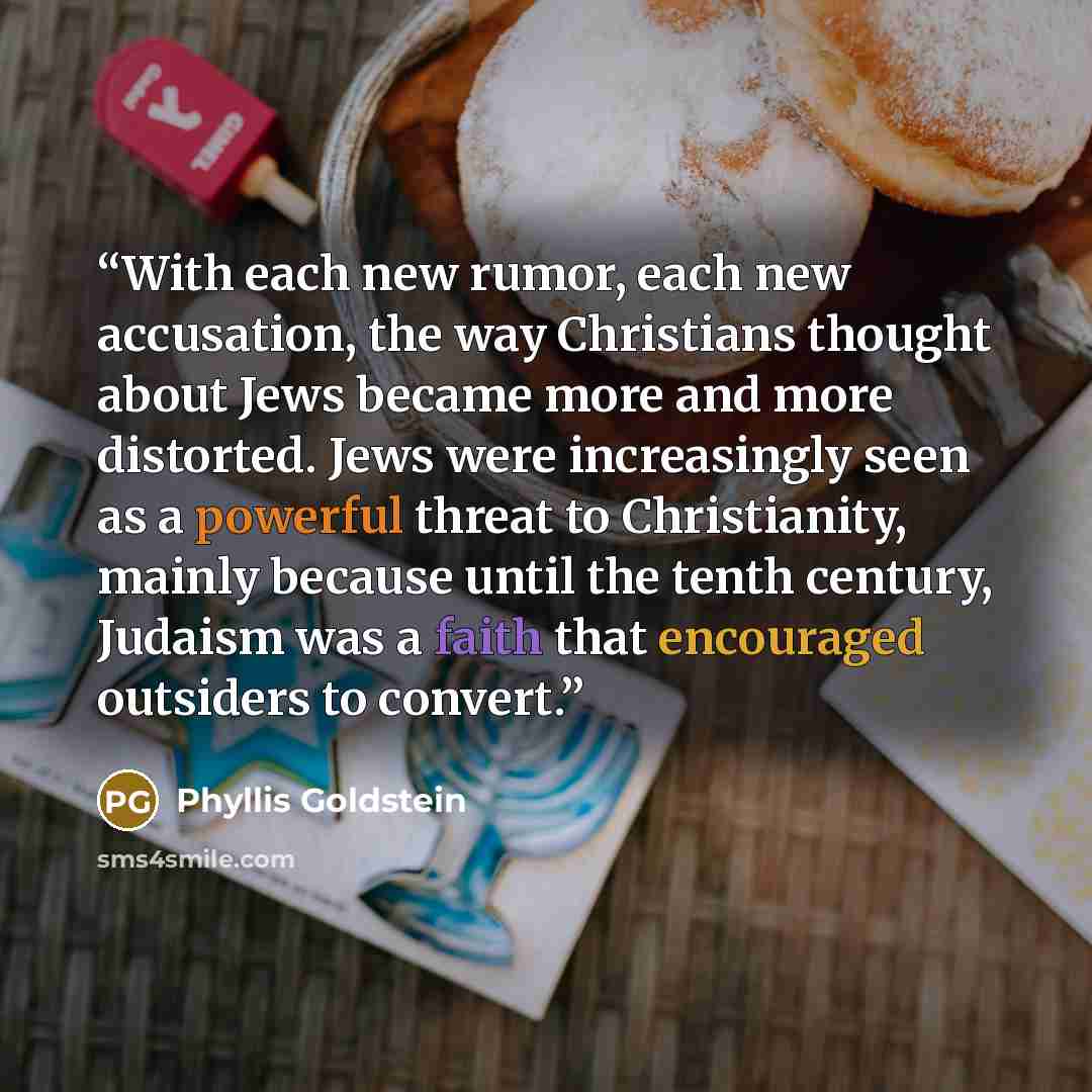 “With each new rumor, each new accusation, the way Christians thought about Jews became more and more distorted. Jews were increasingly seen as a powerful threat to Christianity, mainly because until the tenth century, Judaism was a faith that encouraged outsiders to convert.” quote by Phyllis Goldstein