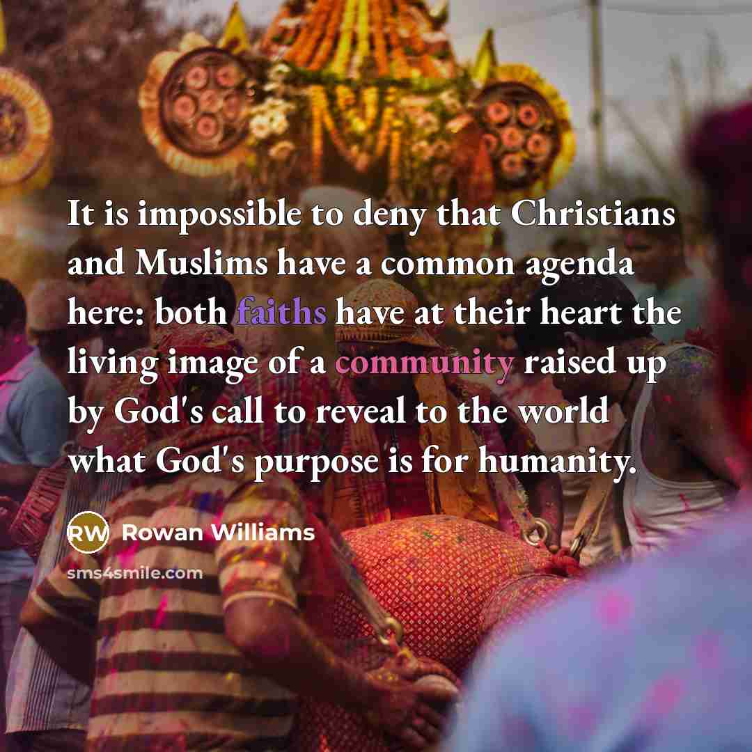 “It is impossible to deny that Christians and Muslims have a common agenda here: both faiths have at their heart the living image of a community raised up by God's call to reveal to the world what God's purpose is for humanity.” quote by Rowan Williams