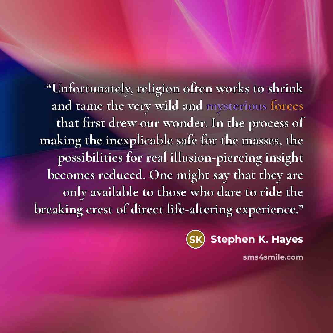 “Unfortunately, religion often works to shrink and tame the very wild and mysterious forces that first drew our wonder. In the process of making the inexplicable safe for the masses, the possibilities for real illusion-piercing insight becomes reduced. One might say that they are only available to…” quote by Stephen K. Hayes