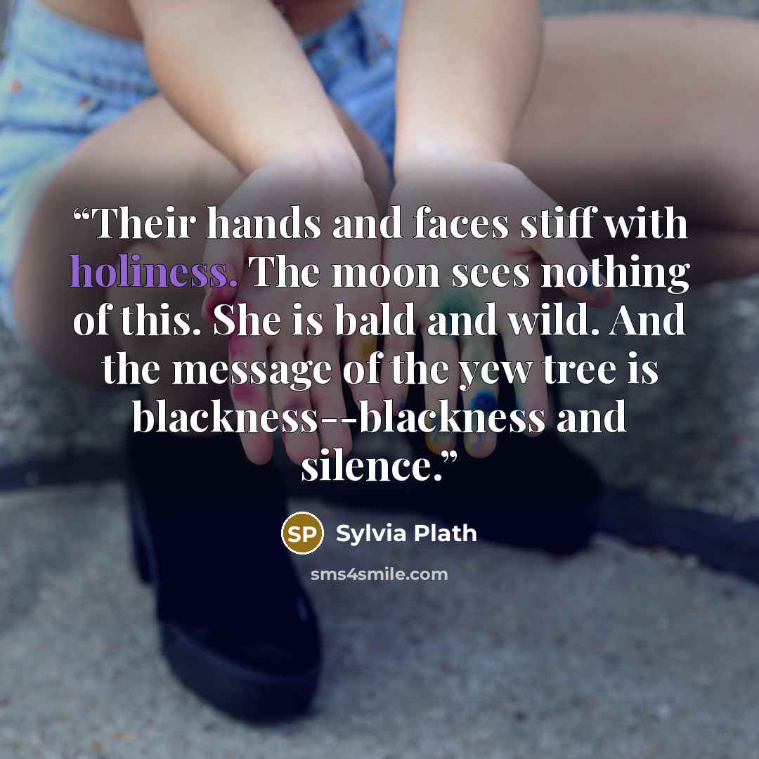 “Their hands and faces stiff with holiness. The moon sees nothing of this. She is bald and wild. And the message of the yew tree is blackness--blackness and silence.” quote by Sylvia Plath
