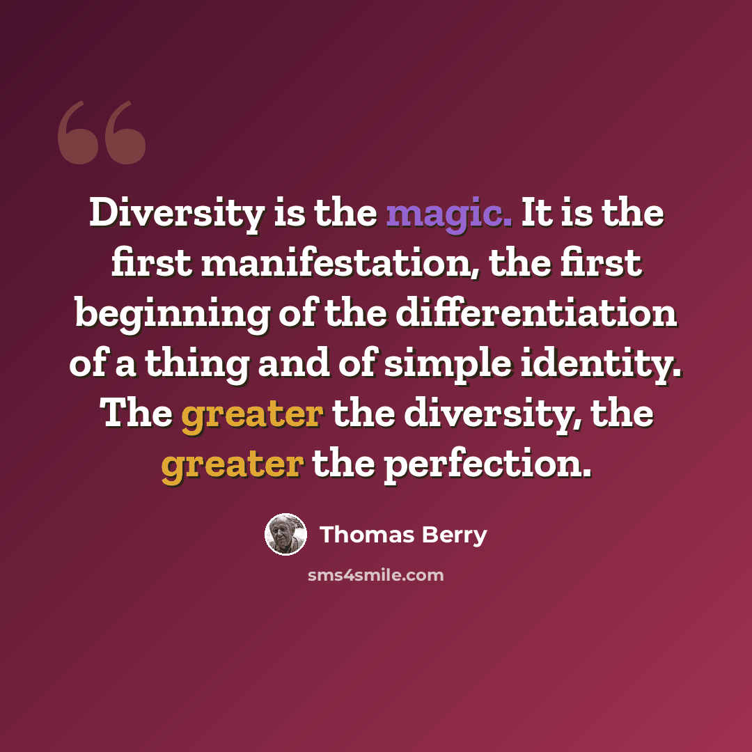 “Diversity is the magic. It is the first manifestation, the first beginning of the differentiation of a thing and of simple identity. The greater the diversity, the greater the perfection.” quote by Thomas Berry