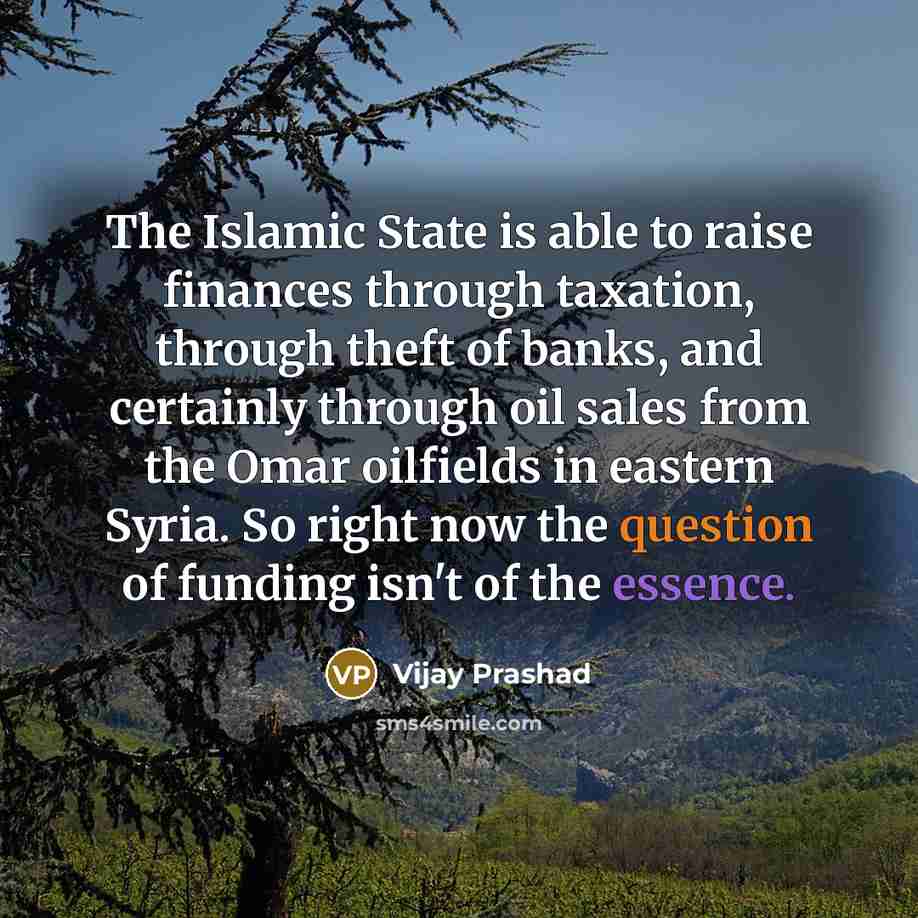 “The Islamic State is able to raise finances through taxation, through theft of banks, and certainly through oil sales from the Omar oilfields in eastern Syria. So right now the question of funding isn't of the essence.” quote by Vijay Prashad